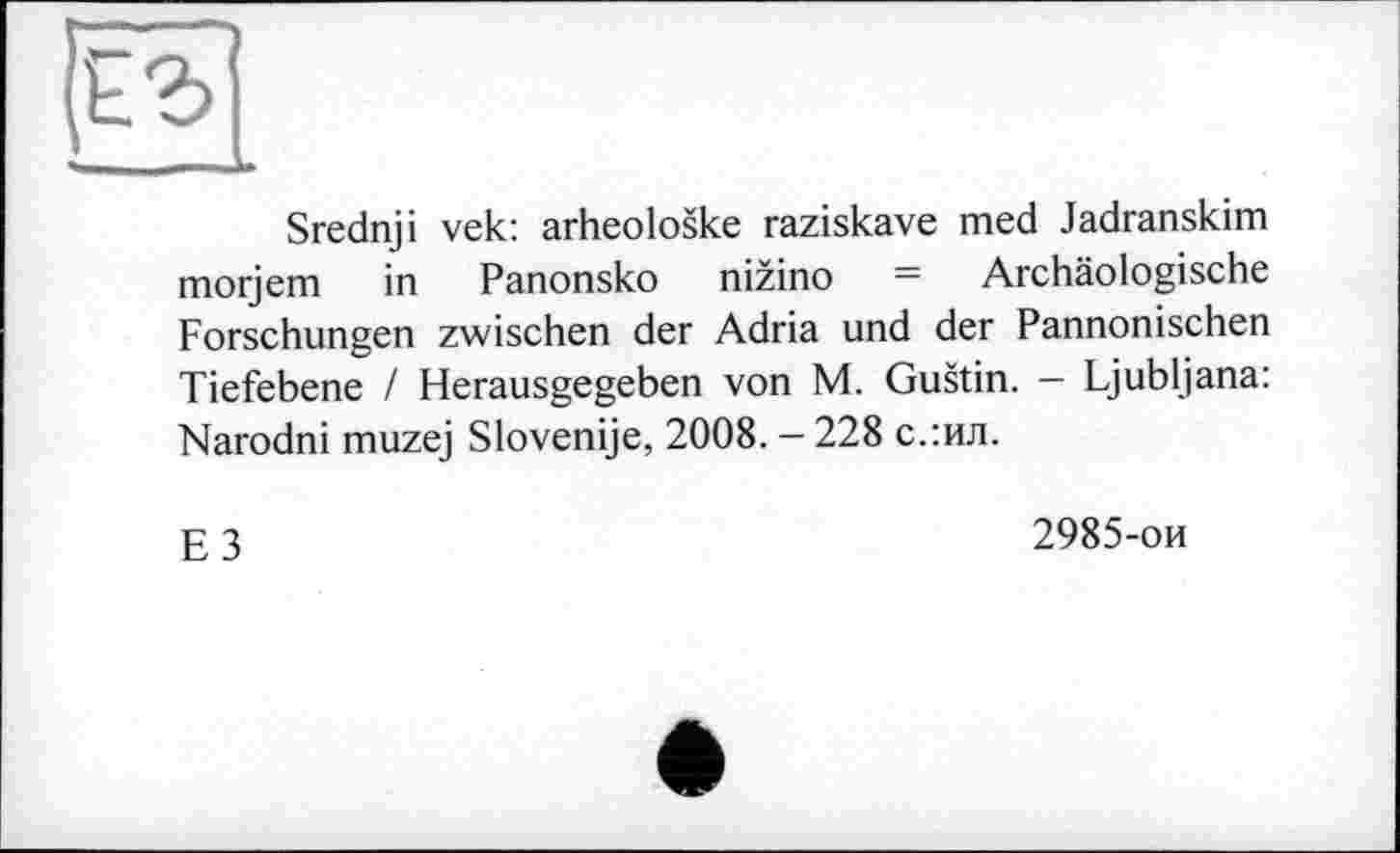 ﻿Srednji vek: arheoloske raziskave med Jadranskim morjem in Panonsko nizino = Archäologische Forschungen zwischen der Adria und der Pannonischen Tiefebene / Herausgegeben von M. Gustin. - Ljubljana: Narodni muzej Slovenije, 2008. — 228 с.:ил.
g 3	2985-ои